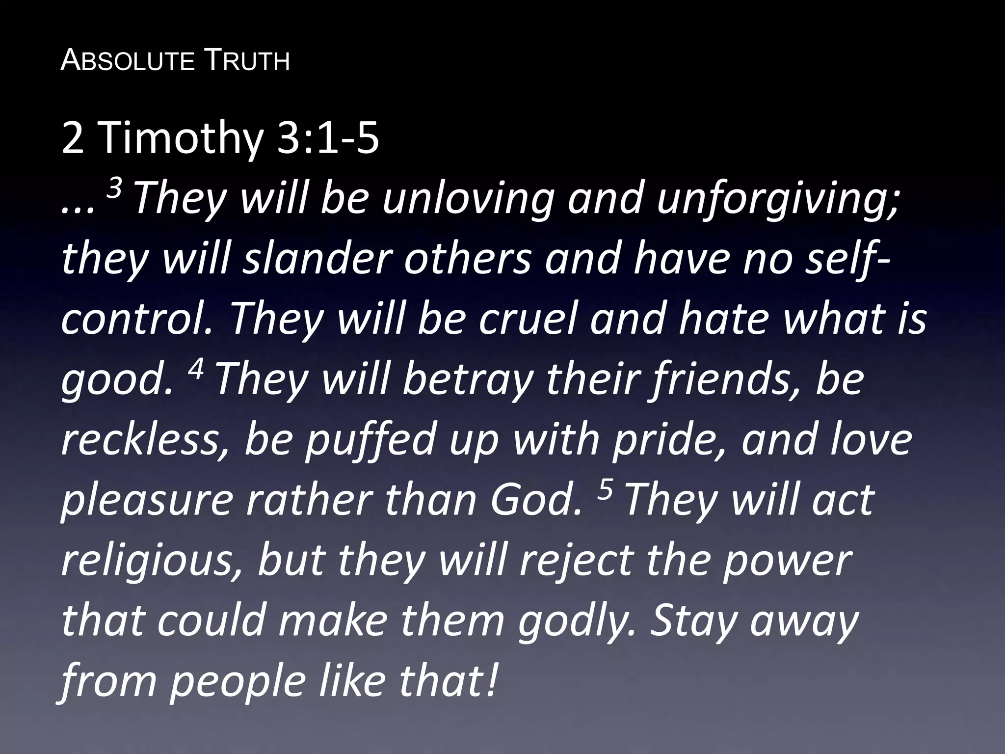 ABSOLUTE TRUTH
2 Timothy 3:1-5
... 3 They will be unloving and unforgiving;
they will slander others and have no self-
control. They will be cruel and hate what is
good. 4 They will betray their friends, be
reckless, be puffed up with pride, and love
pleasure rather than God. 5 They will act
religious, but they will reject the power
that could make them godly. Stay away
from people like that!
 