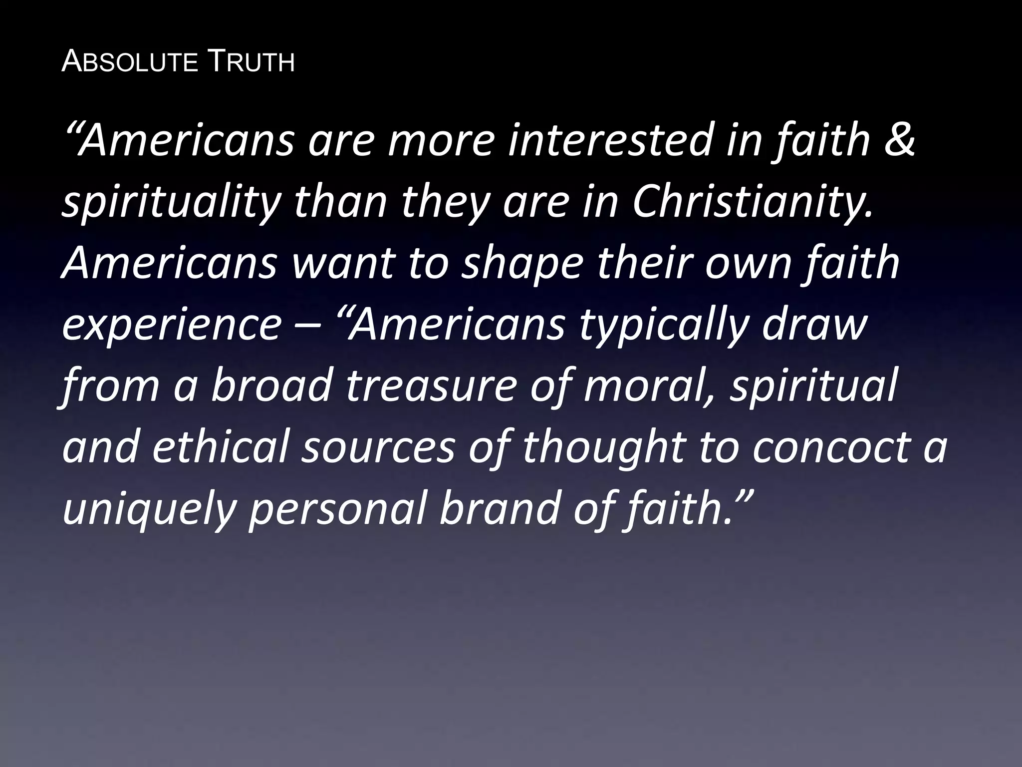 ABSOLUTE TRUTH
“Americans are more interested in faith &
spirituality than they are in Christianity.
Americans want to shape their own faith
experience – “Americans typically draw
from a broad treasure of moral, spiritual
and ethical sources of thought to concoct a
uniquely personal brand of faith.”
 
