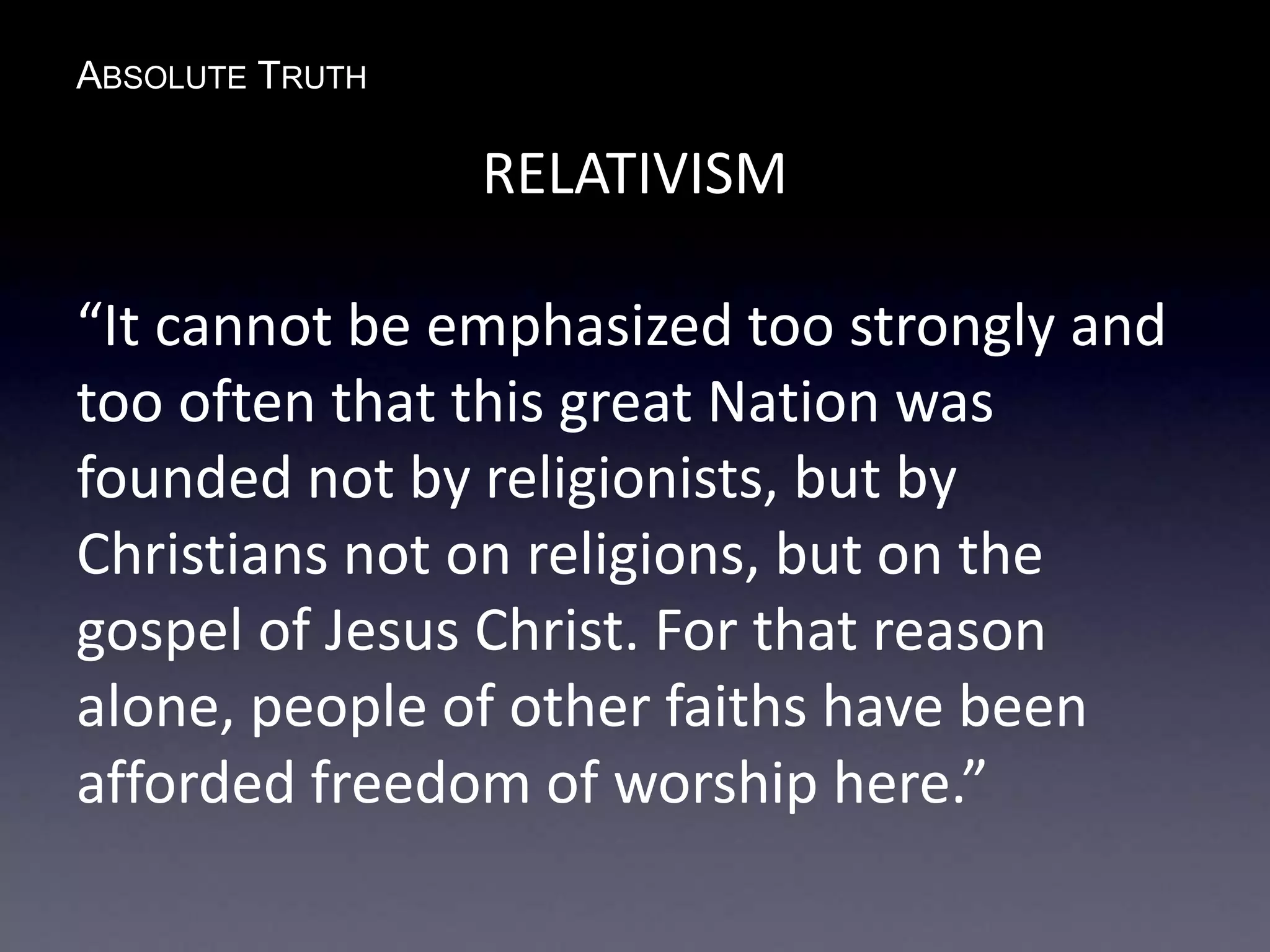 ABSOLUTE TRUTH
RELATIVISM
“It cannot be emphasized too strongly and
too often that this great Nation was
founded not by religionists, but by
Christians not on religions, but on the
gospel of Jesus Christ. For that reason
alone, people of other faiths have been
afforded freedom of worship here.”
 