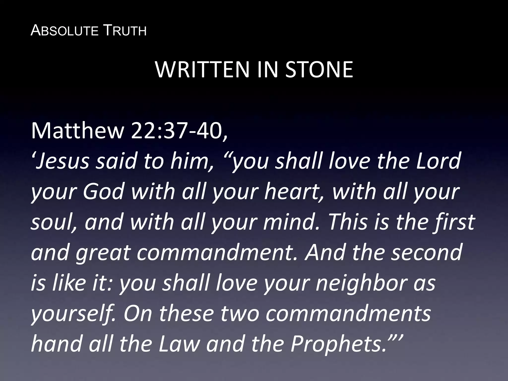 ABSOLUTE TRUTH
WRITTEN IN STONE
Matthew 22:37-40,
‘Jesus said to him, “you shall love the Lord
your God with all your heart, with all your
soul, and with all your mind. This is the first
and great commandment. And the second
is like it: you shall love your neighbor as
yourself. On these two commandments
hand all the Law and the Prophets.”’
 