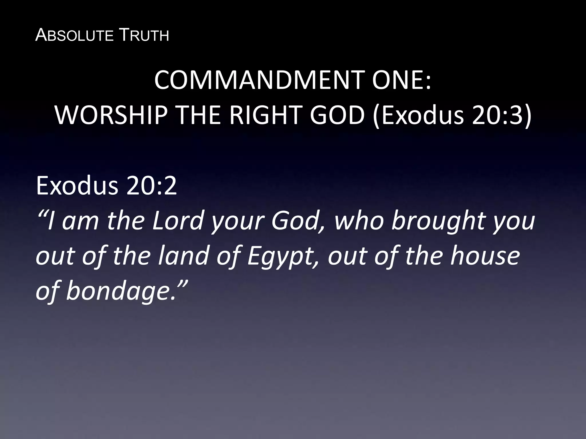 ABSOLUTE TRUTH
COMMANDMENT ONE:
WORSHIP THE RIGHT GOD (Exodus 20:3)
Exodus 20:2
“I am the Lord your God, who brought you
out of the land of Egypt, out of the house
of bondage.”
 