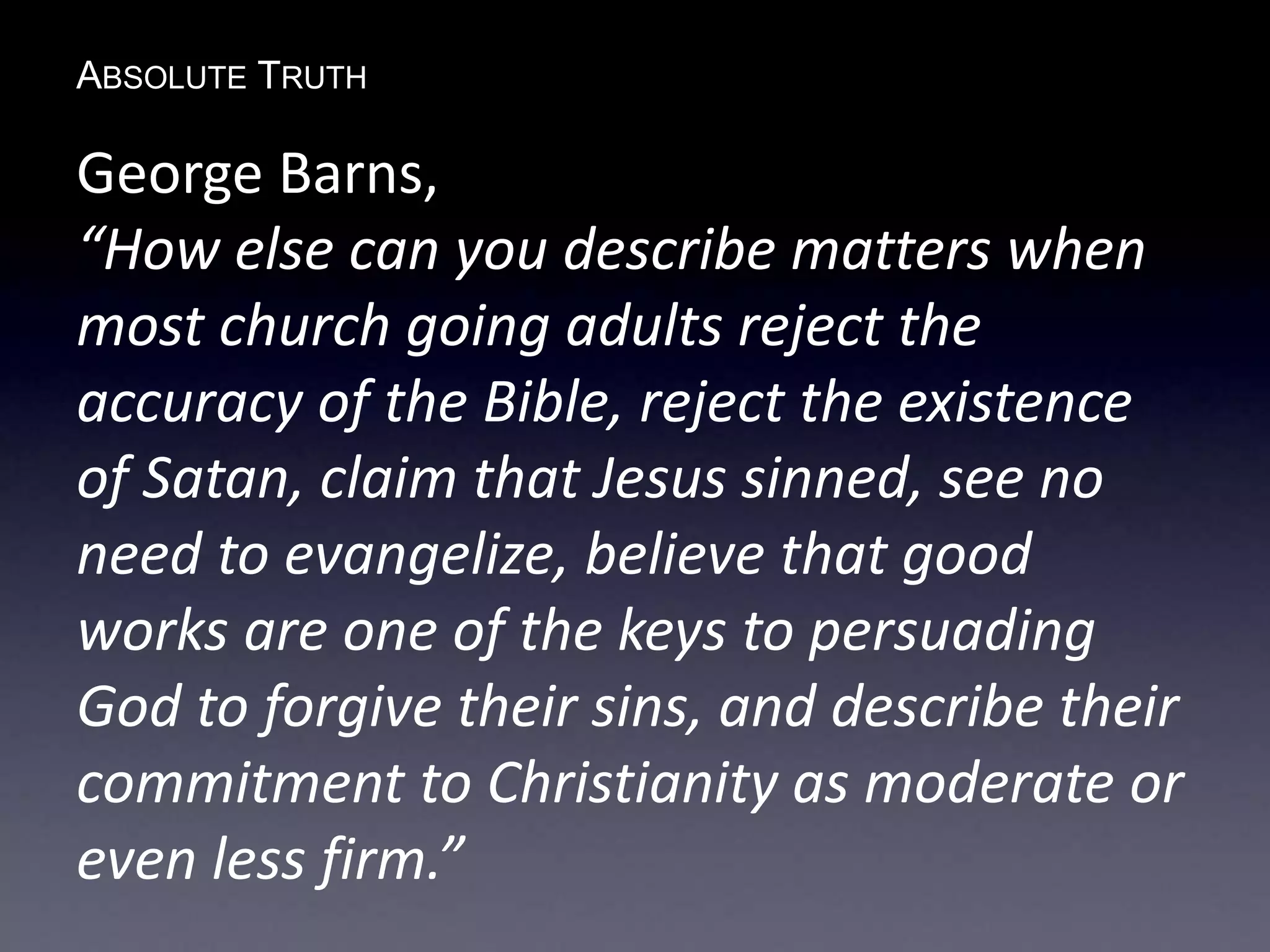 ABSOLUTE TRUTH
George Barns,
“How else can you describe matters when
most church going adults reject the
accuracy of the Bible, reject the existence
of Satan, claim that Jesus sinned, see no
need to evangelize, believe that good
works are one of the keys to persuading
God to forgive their sins, and describe their
commitment to Christianity as moderate or
even less firm.”
 