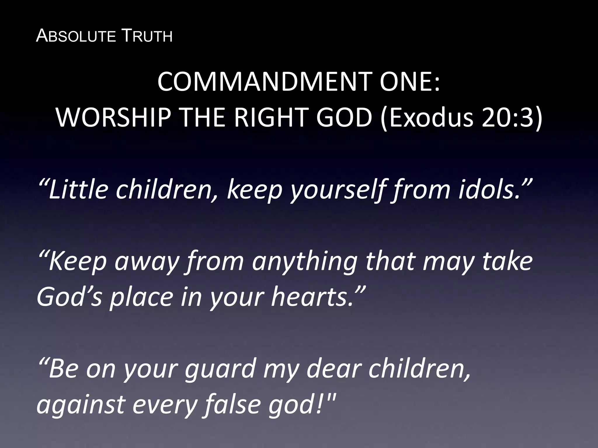 ABSOLUTE TRUTH
COMMANDMENT ONE:
WORSHIP THE RIGHT GOD (Exodus 20:3)
“Little children, keep yourself from idols.”
“Keep away from anything that may take
God’s place in your hearts.”
“Be on your guard my dear children,
against every false god!"
 