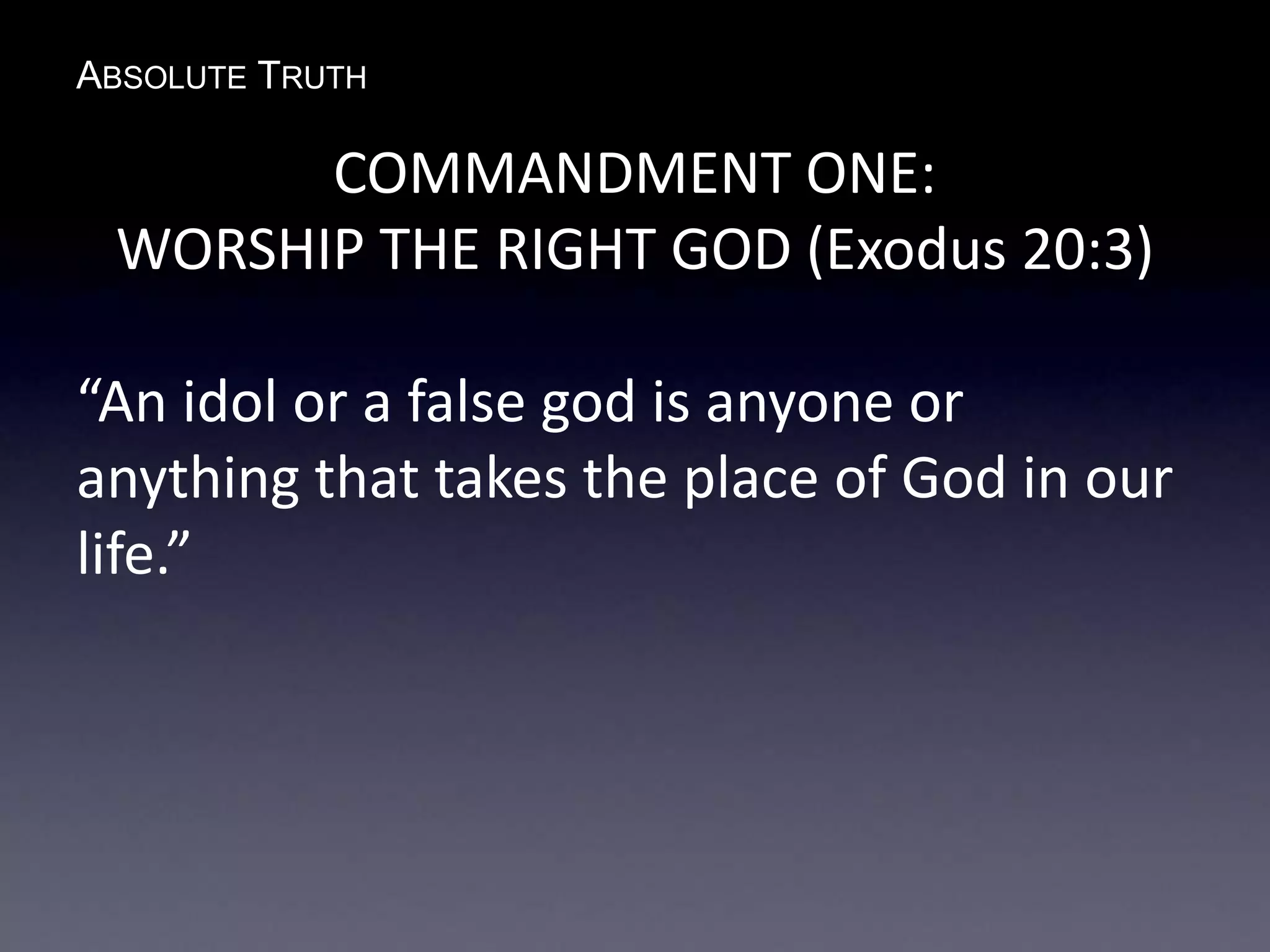 ABSOLUTE TRUTH
COMMANDMENT ONE:
WORSHIP THE RIGHT GOD (Exodus 20:3)
“An idol or a false god is anyone or
anything that takes the place of God in our
life.”
 