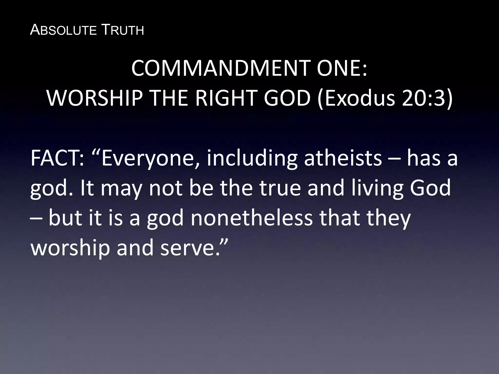 ABSOLUTE TRUTH
COMMANDMENT ONE:
WORSHIP THE RIGHT GOD (Exodus 20:3)
FACT: “Everyone, including atheists – has a
god. It may not be the true and living God
– but it is a god nonetheless that they
worship and serve.”
 