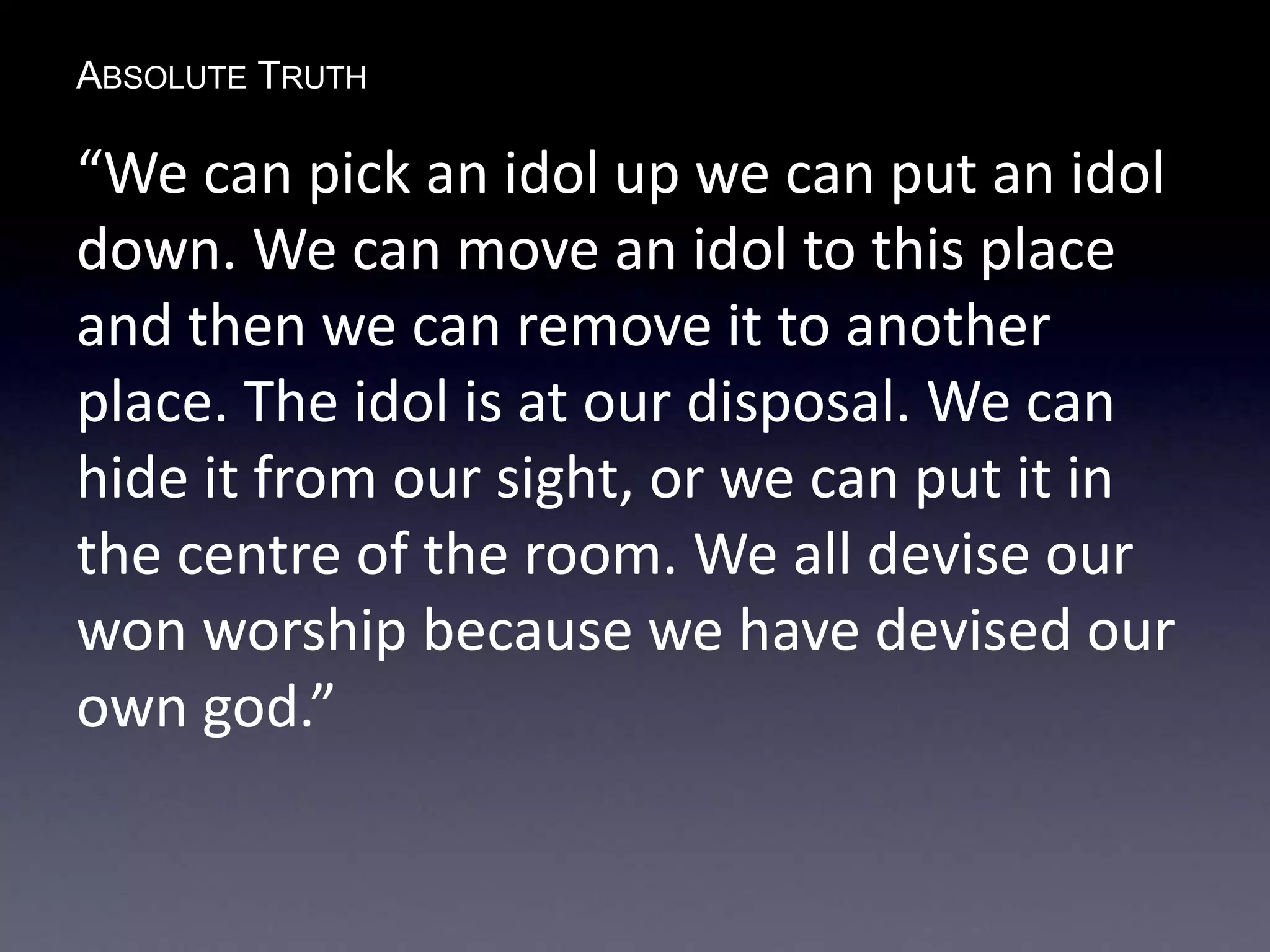 ABSOLUTE TRUTH
“We can pick an idol up we can put an idol
down. We can move an idol to this place
and then we can remove it to another
place. The idol is at our disposal. We can
hide it from our sight, or we can put it in
the centre of the room. We all devise our
won worship because we have devised our
own god.”
 