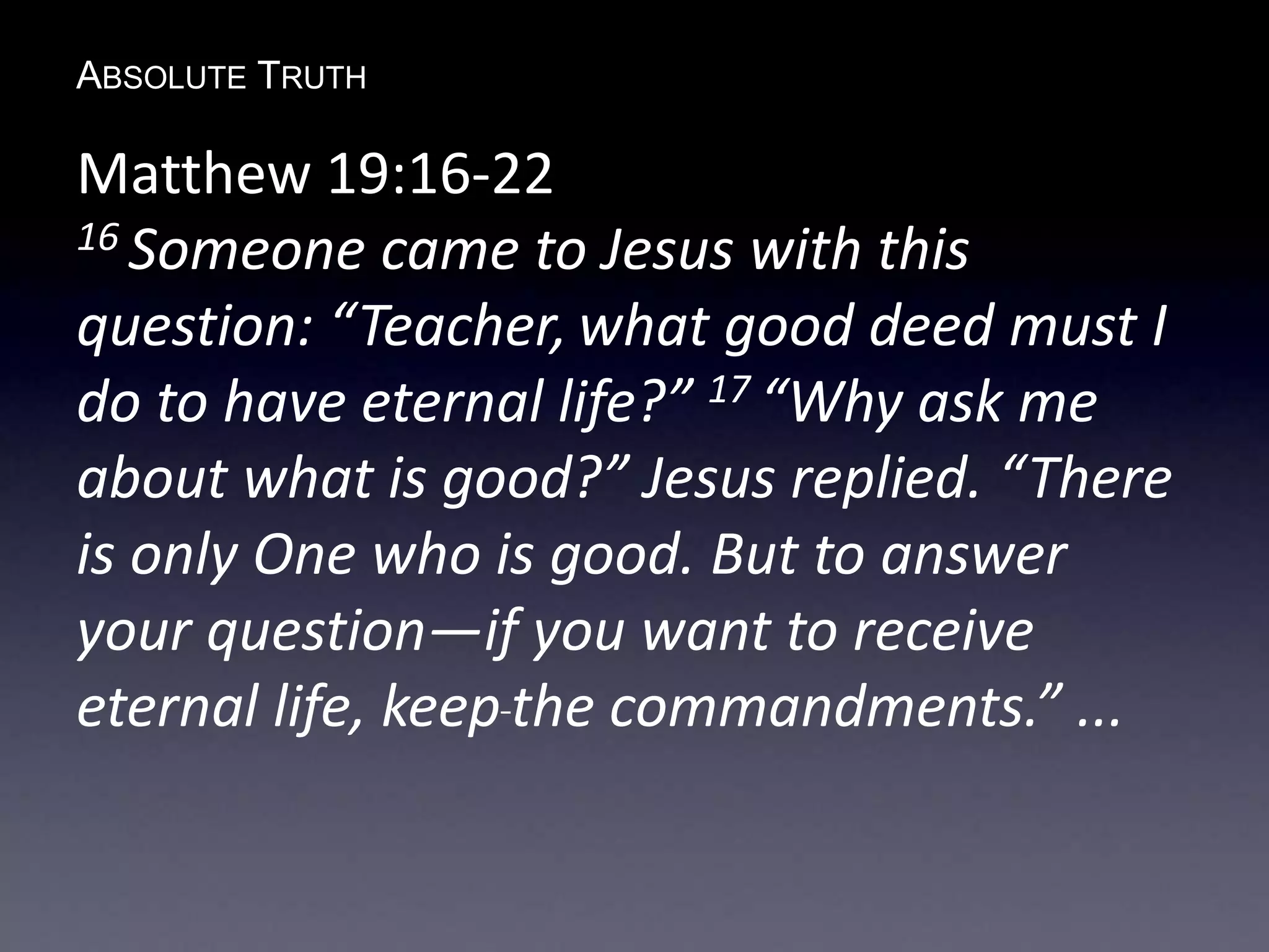 ABSOLUTE TRUTH
Matthew 19:16-22
16 Someone came to Jesus with this
question: “Teacher, what good deed must I
do to have eternal life?” 17 “Why ask me
about what is good?” Jesus replied. “There
is only One who is good. But to answer
your question—if you want to receive
eternal life, keep the commandments.” ...
 