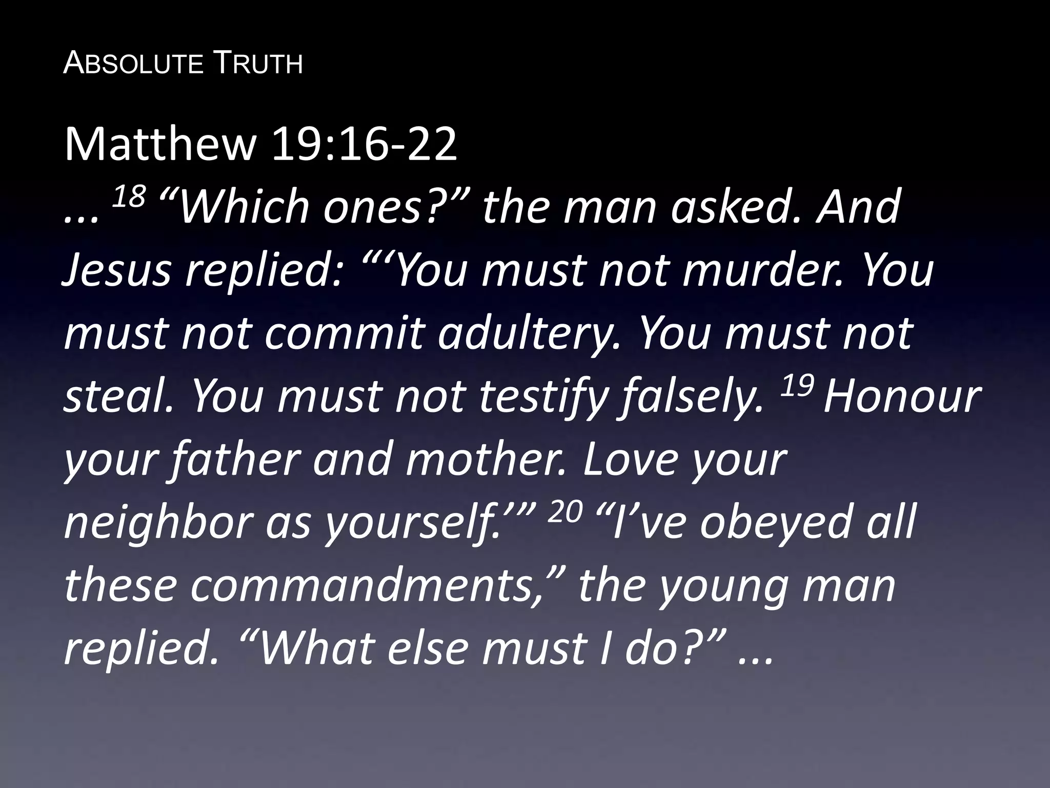 ABSOLUTE TRUTH
Matthew 19:16-22
... 18 “Which ones?” the man asked. And
Jesus replied: “‘You must not murder. You
must not commit adultery. You must not
steal. You must not testify falsely. 19 Honour
your father and mother. Love your
neighbor as yourself.’” 20 “I’ve obeyed all
these commandments,” the young man
replied. “What else must I do?” ...
 