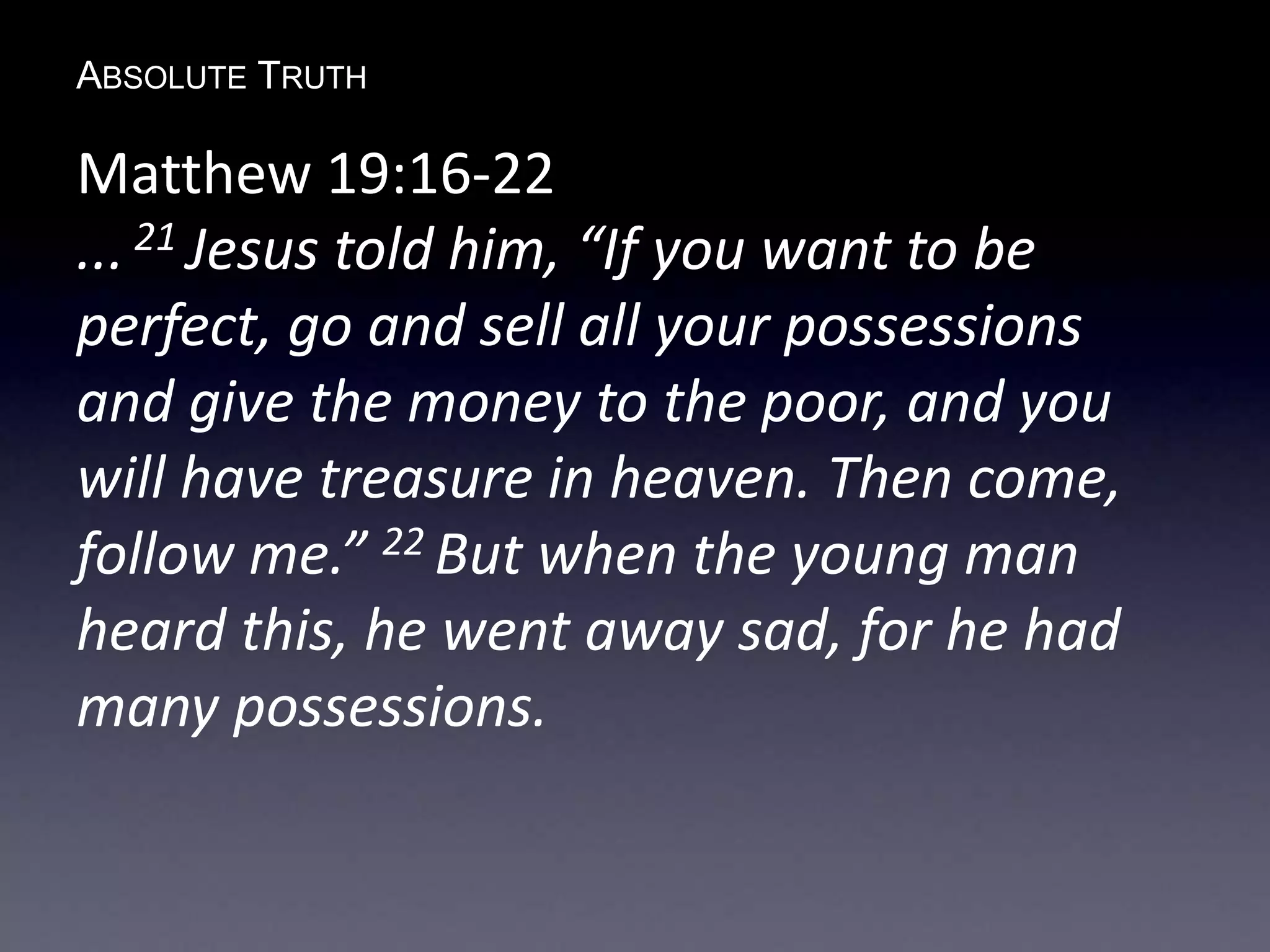 ABSOLUTE TRUTH
Matthew 19:16-22
... 21 Jesus told him, “If you want to be
perfect, go and sell all your possessions
and give the money to the poor, and you
will have treasure in heaven. Then come,
follow me.” 22 But when the young man
heard this, he went away sad, for he had
many possessions.
 