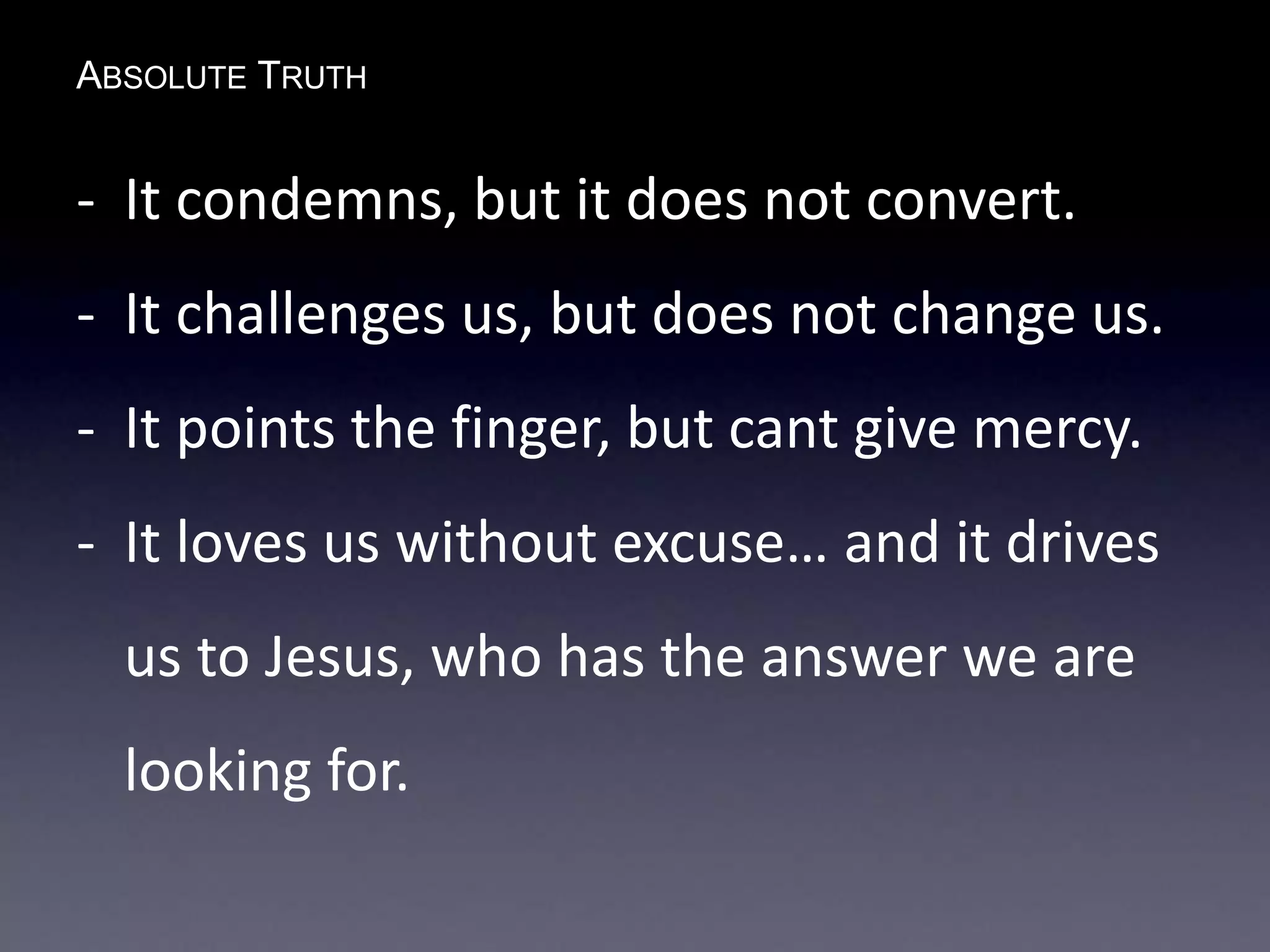 ABSOLUTE TRUTH
- It condemns, but it does not convert.
- It challenges us, but does not change us.
- It points the finger, but cant give mercy.
- It loves us without excuse… and it drives
us to Jesus, who has the answer we are
looking for.
 