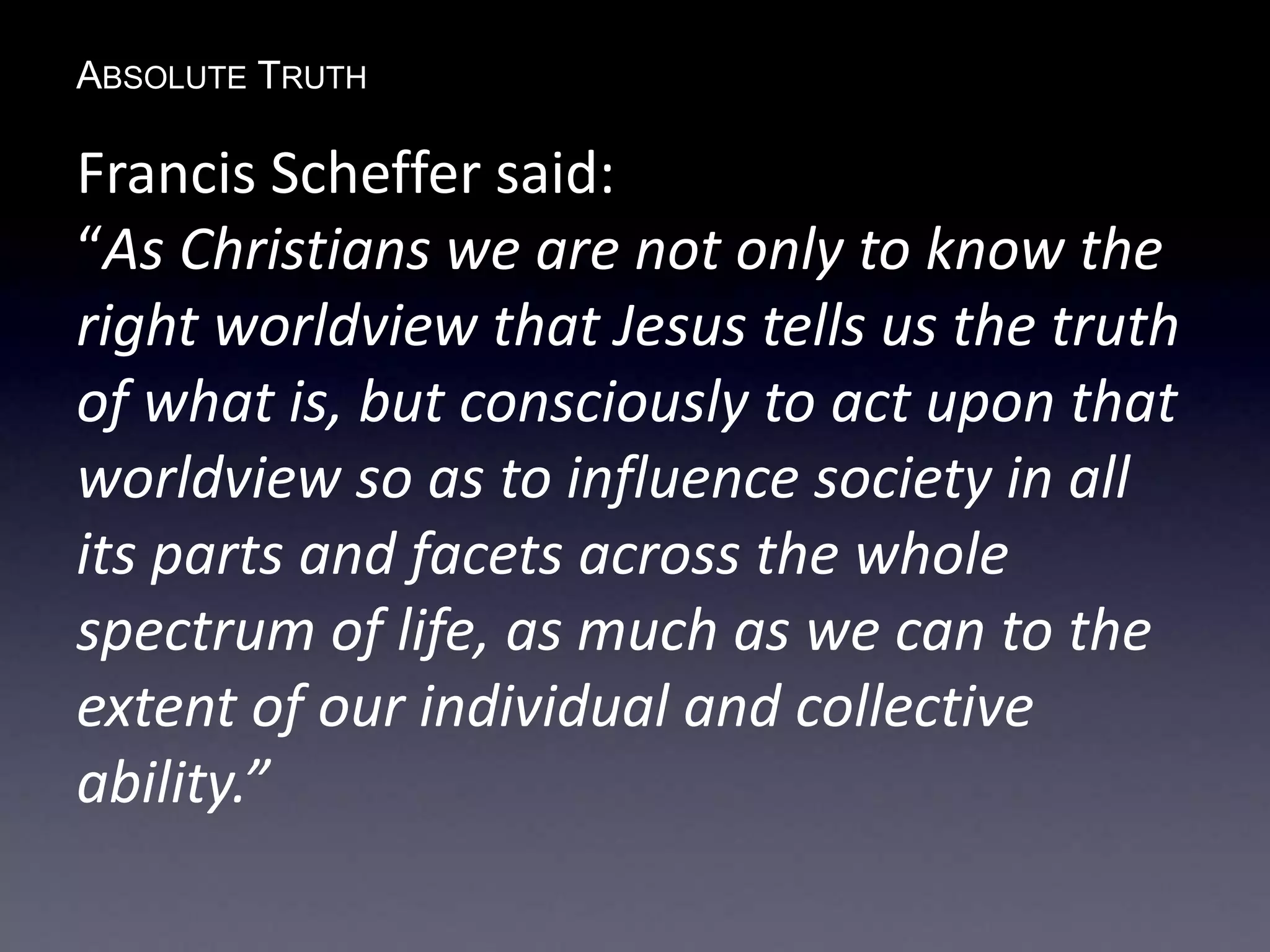 ABSOLUTE TRUTH
Francis Scheffer said:
“As Christians we are not only to know the
right worldview that Jesus tells us the truth
of what is, but consciously to act upon that
worldview so as to influence society in all
its parts and facets across the whole
spectrum of life, as much as we can to the
extent of our individual and collective
ability.”
 