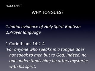 HOLY SPIRIT
WHY TONGUES?
1.Initial evidence of Holy Spirit Baptism
2.Prayer language
1 Corinthians 14:2-4
2
For anyone who speaks in a tongue does
not speak to men but to God. Indeed, no
one understands him; he utters mysteries
with his spirit.
 