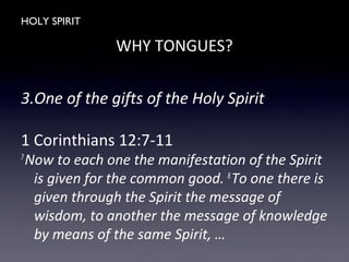 HOLY SPIRIT
WHY TONGUES?
3.One of the gifts of the Holy Spirit
1 Corinthians 12:7-11
7
Now to each one the manifestation of the Spirit
is given for the common good. 8
To one there is
given through the Spirit the message of
wisdom, to another the message of knowledge
by means of the same Spirit, …
 