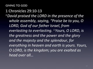 GIVING TO GOD
1 Chronicles 29:10-13
10
David praised the LORD in the presence of the
whole assembly, saying, “Praise be to you, O
LORD, God of our father Israel, from
everlasting to everlasting. 11
Yours, O LORD, is
the greatness and the power and the glory
and the majesty and the splendour, for
everything in heaven and earth is yours. Yours,
O LORD, is the kingdom; you are exalted as
head over all…
18
 