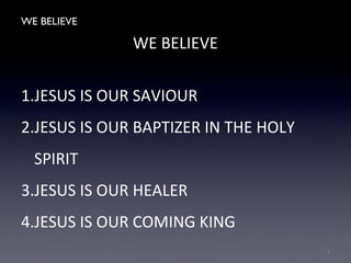 WE BELIEVE
WE BELIEVE
1.JESUS IS OUR SAVIOUR
2.JESUS IS OUR BAPTIZER IN THE HOLY
SPIRIT
3.JESUS IS OUR HEALER
4.JESUS IS OUR COMING KING
1
 