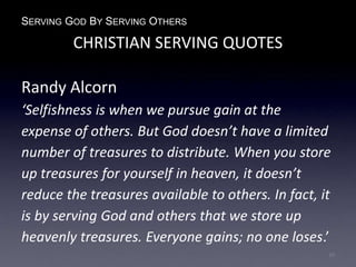 SERVING GOD BY SERVING OTHERS
CHRISTIAN SERVING QUOTES
Randy Alcorn
‘Selfishness is when we pursue gain at the
expense of others. But God doesn’t have a limited
number of treasures to distribute. When you store
up treasures for yourself in heaven, it doesn’t
reduce the treasures available to others. In fact, it
is by serving God and others that we store up
heavenly treasures. Everyone gains; no one loses.’
10
 