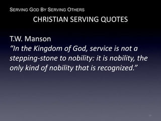 SERVING GOD BY SERVING OTHERS
CHRISTIAN SERVING QUOTES
T.W. Manson
“In the Kingdom of God, service is not a
stepping-stone to nobility: it is nobility, the
only kind of nobility that is recognized.”
14
 