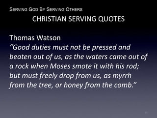 SERVING GOD BY SERVING OTHERS
CHRISTIAN SERVING QUOTES
Thomas Watson
“Good duties must not be pressed and
beaten out of us, as the waters came out of
a rock when Moses smote it with his rod;
but must freely drop from us, as myrrh
from the tree, or honey from the comb.”
15
 