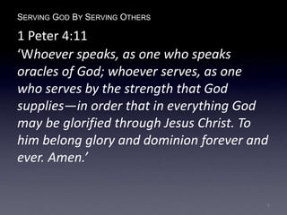 SERVING GOD BY SERVING OTHERS
1 Peter 4:11
‘Whoever speaks, as one who speaks
oracles of God; whoever serves, as one
who serves by the strength that God
supplies—in order that in everything God
may be glorified through Jesus Christ. To
him belong glory and dominion forever and
ever. Amen.’
6
 