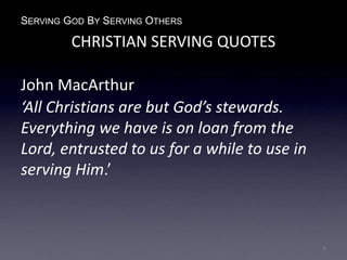 SERVING GOD BY SERVING OTHERS
CHRISTIAN SERVING QUOTES
John MacArthur
‘All Christians are but God’s stewards.
Everything we have is on loan from the
Lord, entrusted to us for a while to use in
serving Him.’
8
 