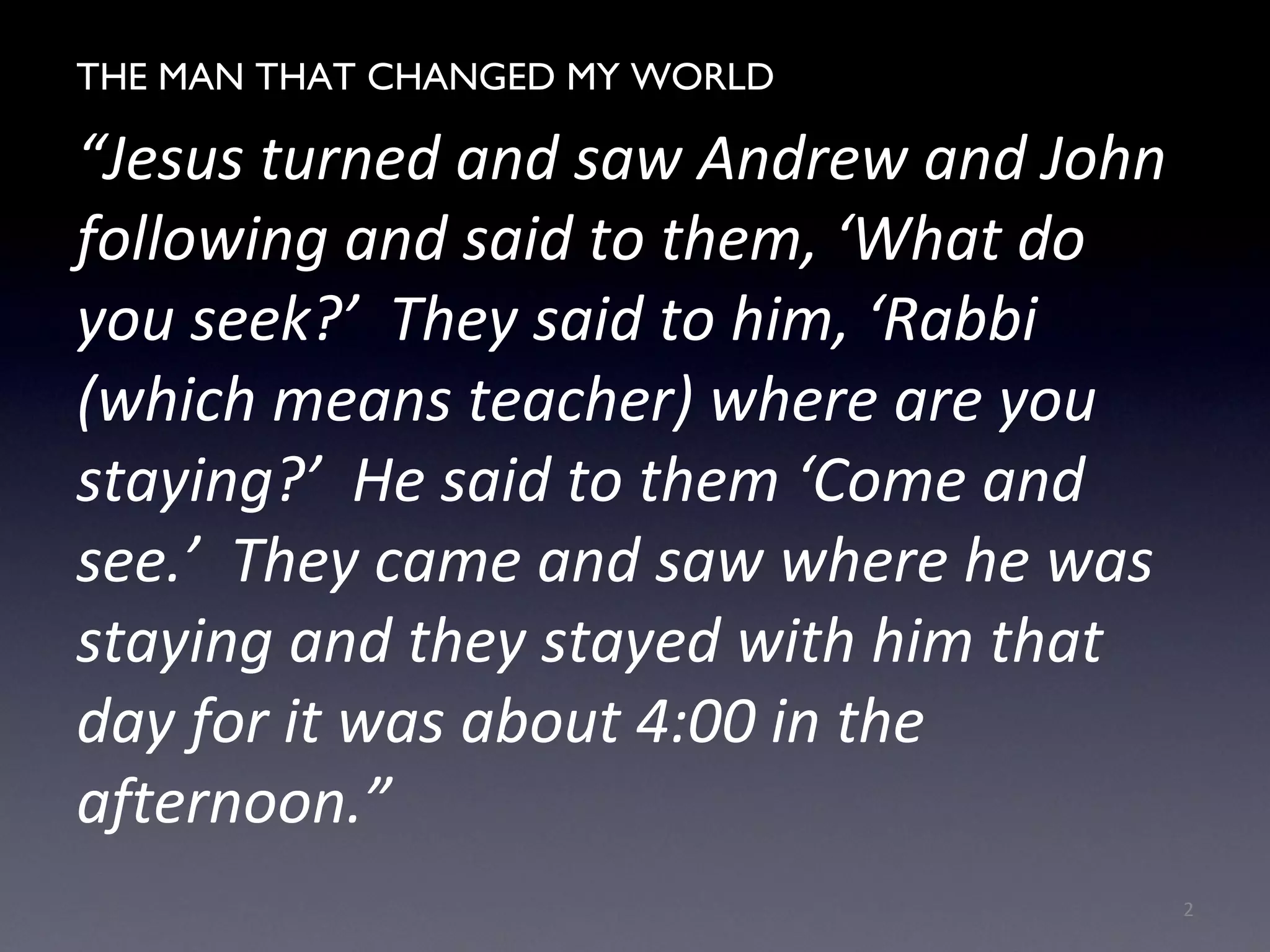THE MAN WHO CHANGED MY WORLD
“Jesus turned and saw Andrew and John
following and said to them, ‘What do
you seek?’ They said to him, ‘Rabbi
(which means teacher) where are you
staying?’ He said to them ‘Come and
see.’ They came and saw where he was
staying and they stayed with him that
day for it was about 4:00 in the
afternoon.”
2