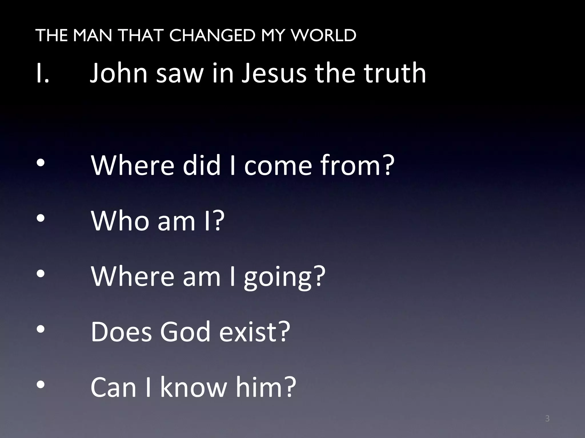 THE MAN WHO CHANGED MY WORLD
I. John saw in Jesus the truth
• Where did I come from?
• Who am I?
• Where am I going?
• Does God exist?
• Can I know him?
3