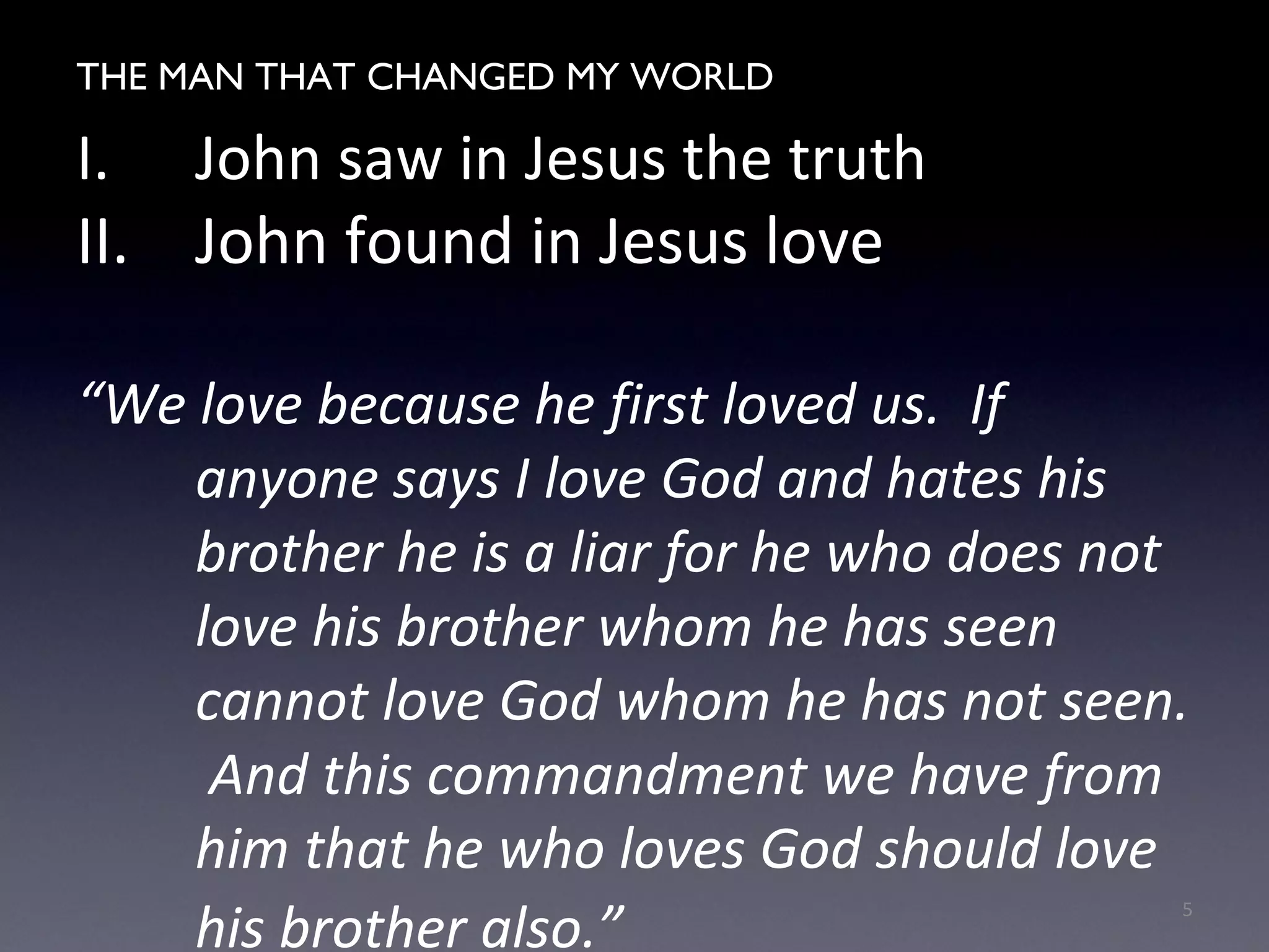 THE MAN WHO CHANGED MY WORLD
I. John saw in Jesus the truth
II. John found in Jesus love
“We love because he first loved us. If
anyone says I love God and hates his
brother he is a liar for he who does not
love his brother whom he has seen
cannot love God whom he has not seen.
And this commandment we have from
him that he who loves God should love
his brother also.”
5