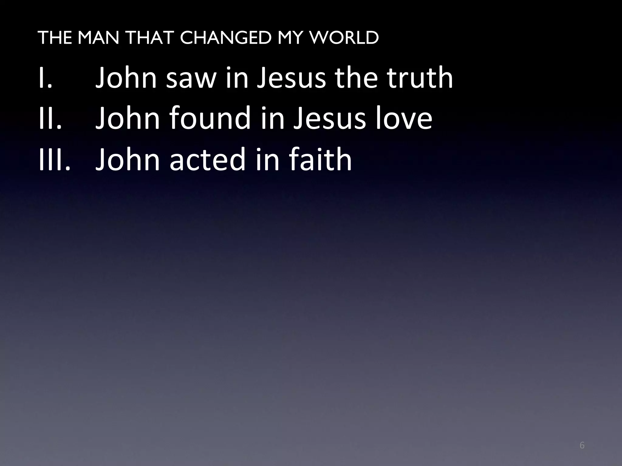 THE MAN WHO CHANGED MY WORLD
I. John saw in Jesus the truth
II. John found in Jesus love
III. John acted in faith
6