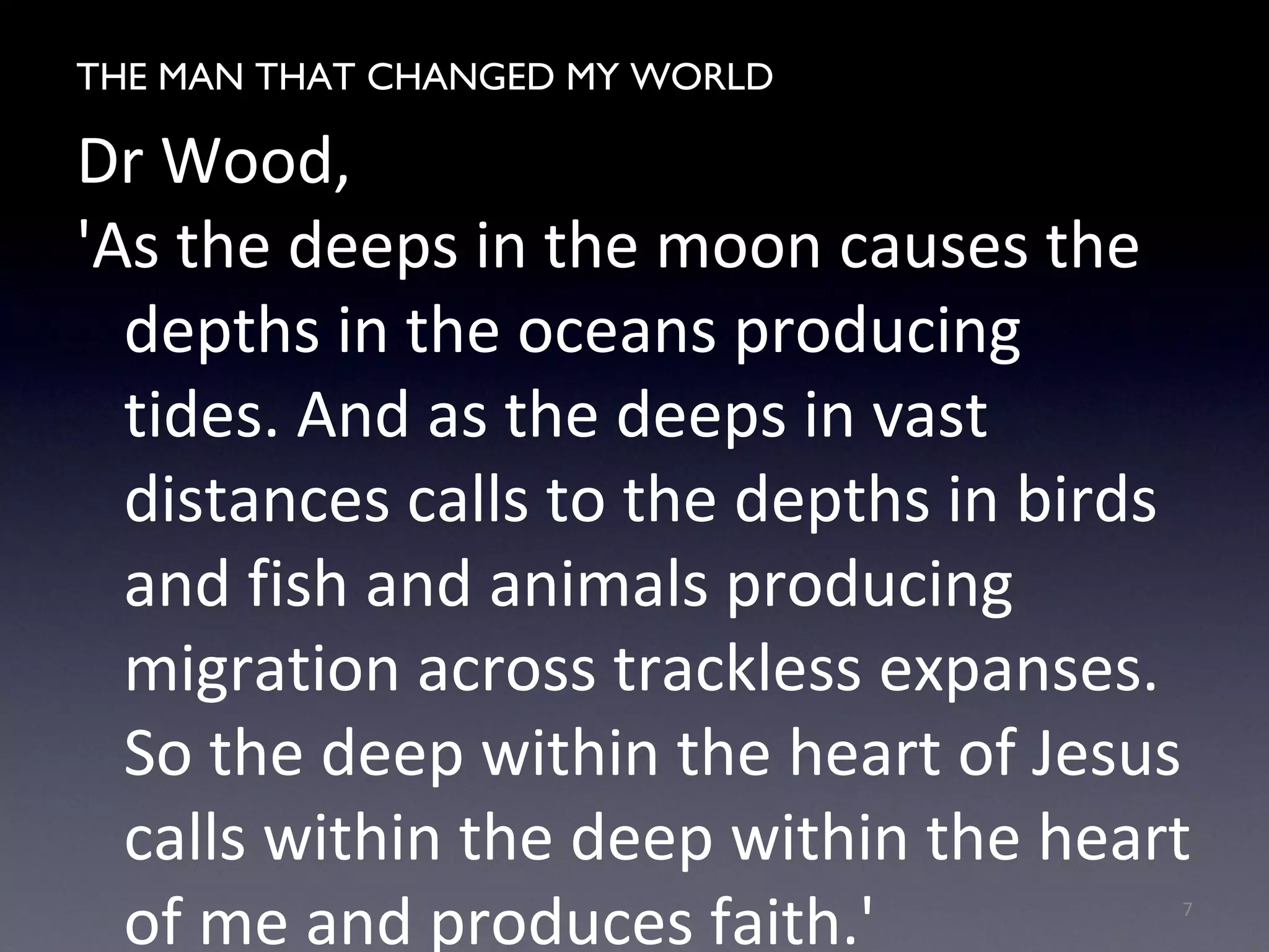 THE MAN WHO CHANGED MY WORLD
Dr Wood,
'As the deeps in the moon causes the
depths in the oceans producing
tides. And as the deeps in vast
distances calls to the depths in birds
and fish and animals producing
migration across trackless expanses.
So the deep within the heart of Jesus
calls within the deep within the heart
of me and produces faith.' 7