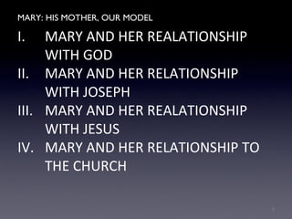 MARY: HIS MOTHER, OUR MODEL
I. MARY AND HER REALATIONSHIP
WITH GOD
II. MARY AND HER RELATIONSHIP
WITH JOSEPH
III. MARY AND HER REALATIONSHIP
WITH JESUS
IV. MARY AND HER RELATIONSHIP TO
THE CHURCH
9
 