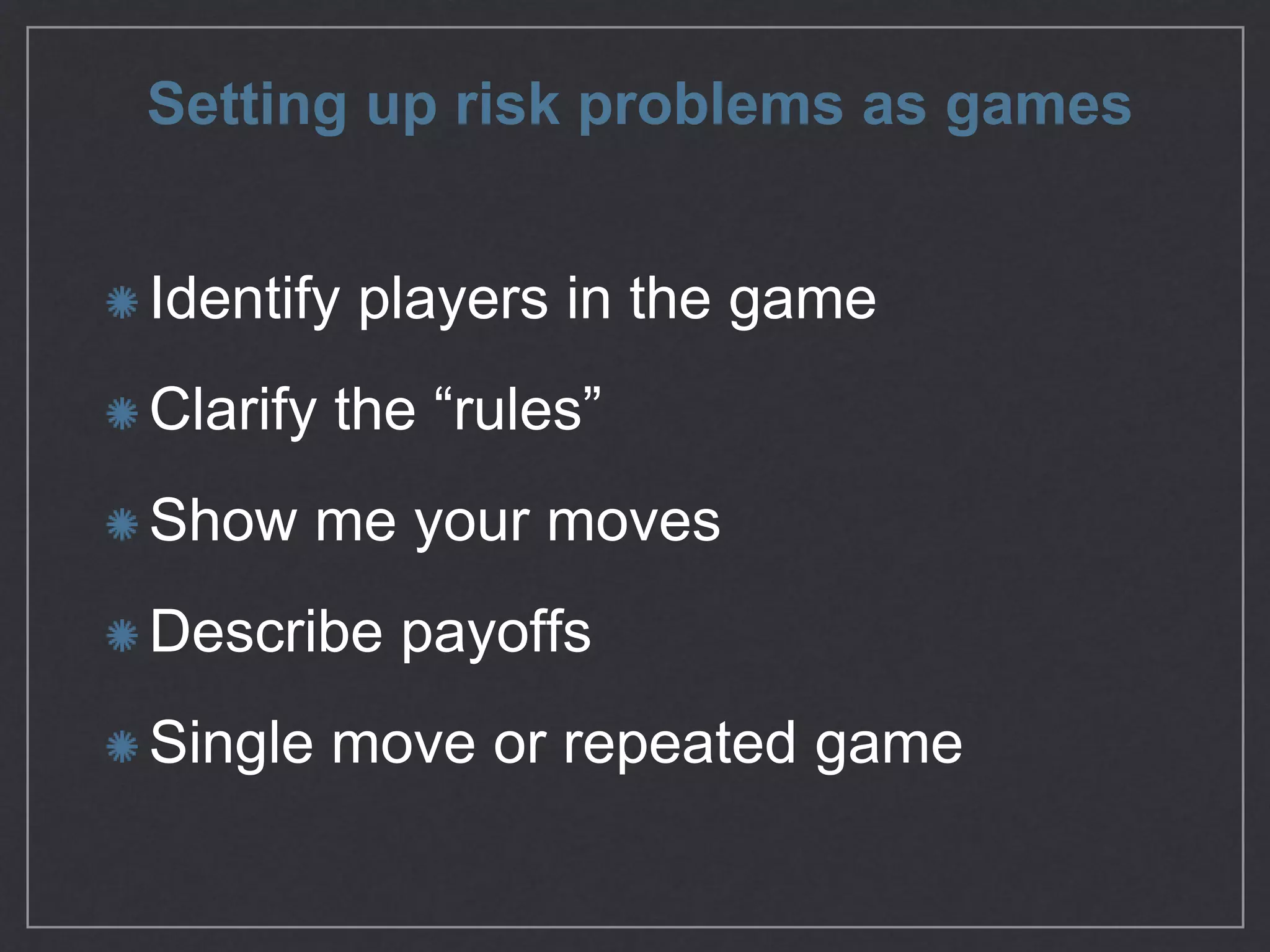 Setting up risk problems as games
Identify players in the game

Clarify the “rules”

Show me your moves

Describe payoﬀs

Single move or repeated game
 