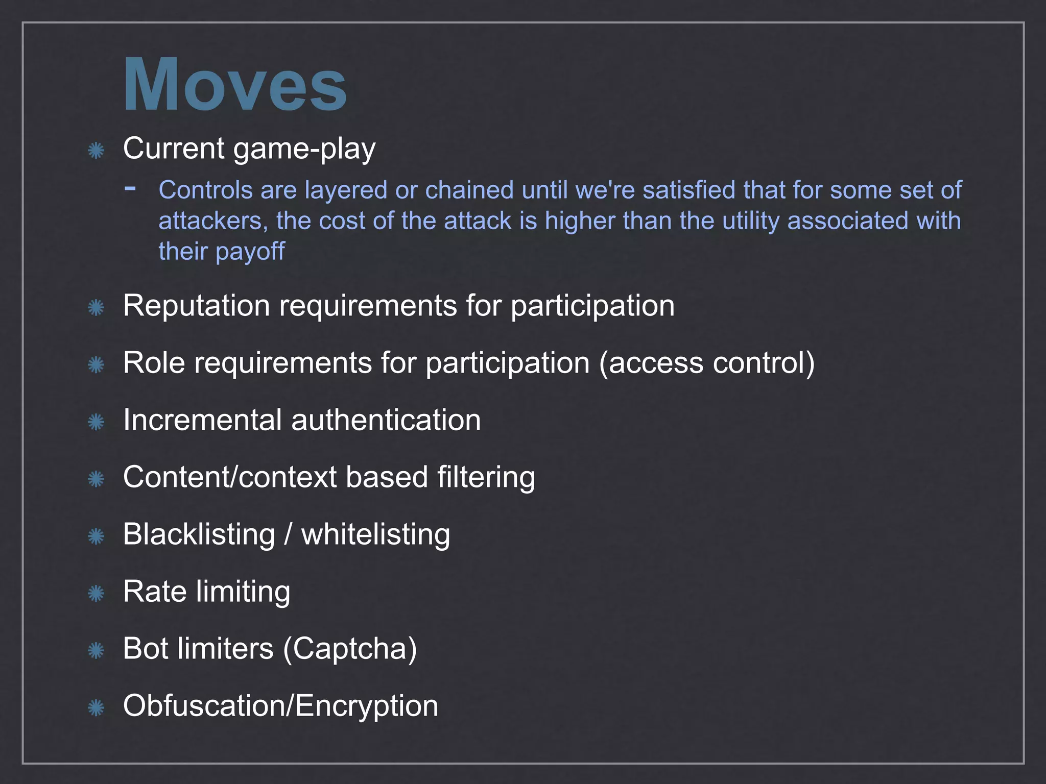 Moves
Current game-play

- Controls are layered or chained until we're satisﬁed that for some set of attackers,
the cost of the attack is higher than the utility associated with their payoﬀ 

Reputation requirements for participation

Role requirements for participation (access control) 

Incremental authentication

Content/context based ﬁltering

Blacklisting / whitelisting

Rate limiting 

Bot limiters (Captcha)

Obfuscation/Encryption
 