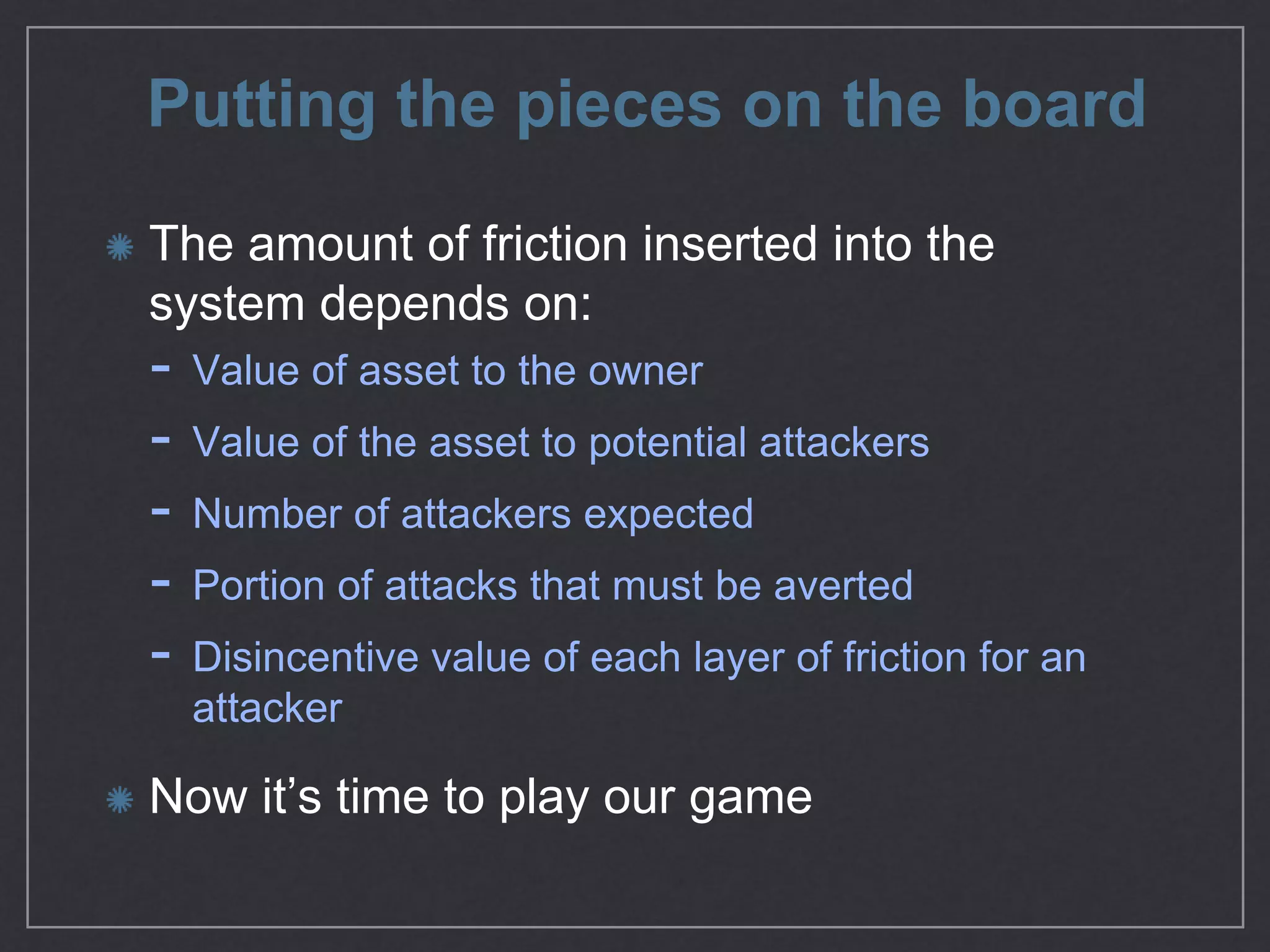 Putting the pieces on the board
The amount of friction inserted into the
system depends on:

- Value of asset to the owner

- Value of the asset to potential attackers

- Number of attackers expected

- Portion of attacks that must be averted

- Disincentive value of each layer of friction for an
attacker

Now it’s time to play our game
 