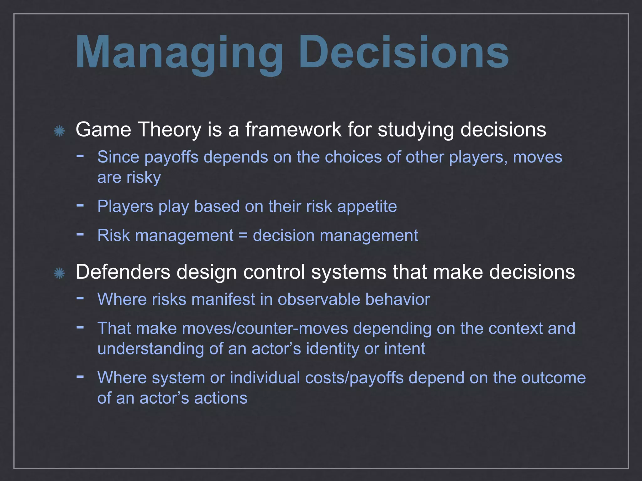 Managing Decisions
Game Theory is a framework for studying decisions

- Since payoﬀs depends on the choices of other players, moves
are risky

- Players play based on their risk appetite

- Risk management = decision management

Defenders design control systems that make decisions

- Where risks manifest in observable behavior

- That make moves/counter-moves depending on the context
and understanding of an actor’s identity or intent

- Where system or individual costs/payoﬀs depend on the
outcome of an actor’s actions
 