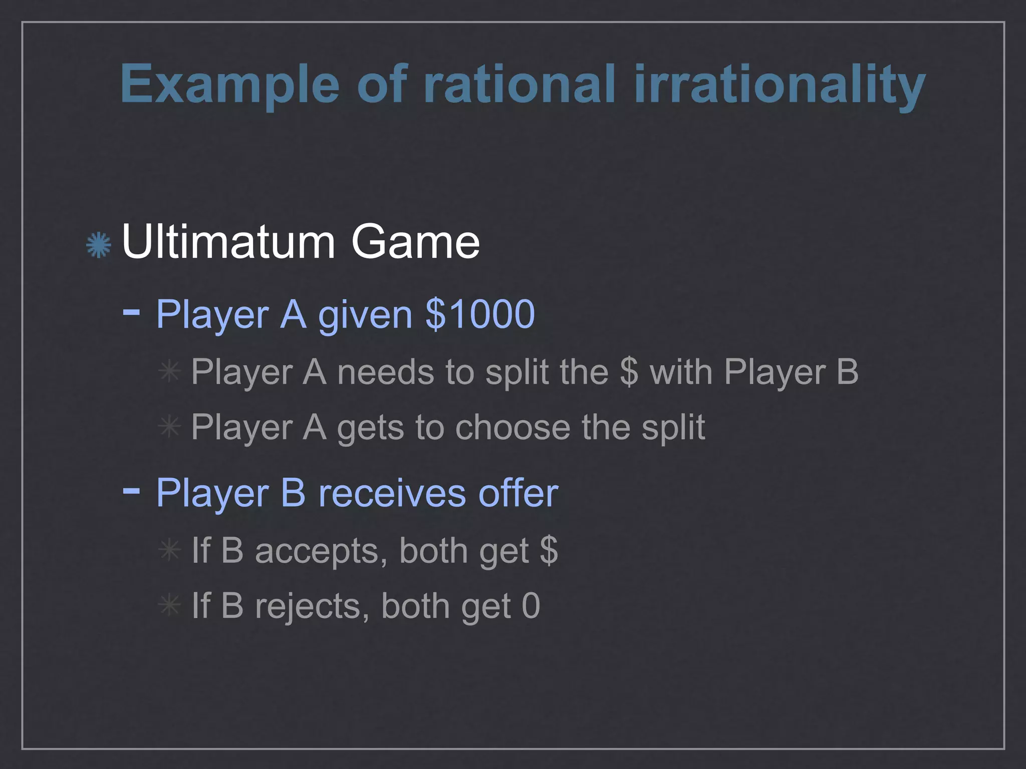 Example of rational irrationality
Ultimatum Game

- Player A given $1000

Player A needs to split the $ with Player B

Player A gets to choose the split

- Player B receives oﬀer

If B accepts, both get $

If B rejects, both get 0
 