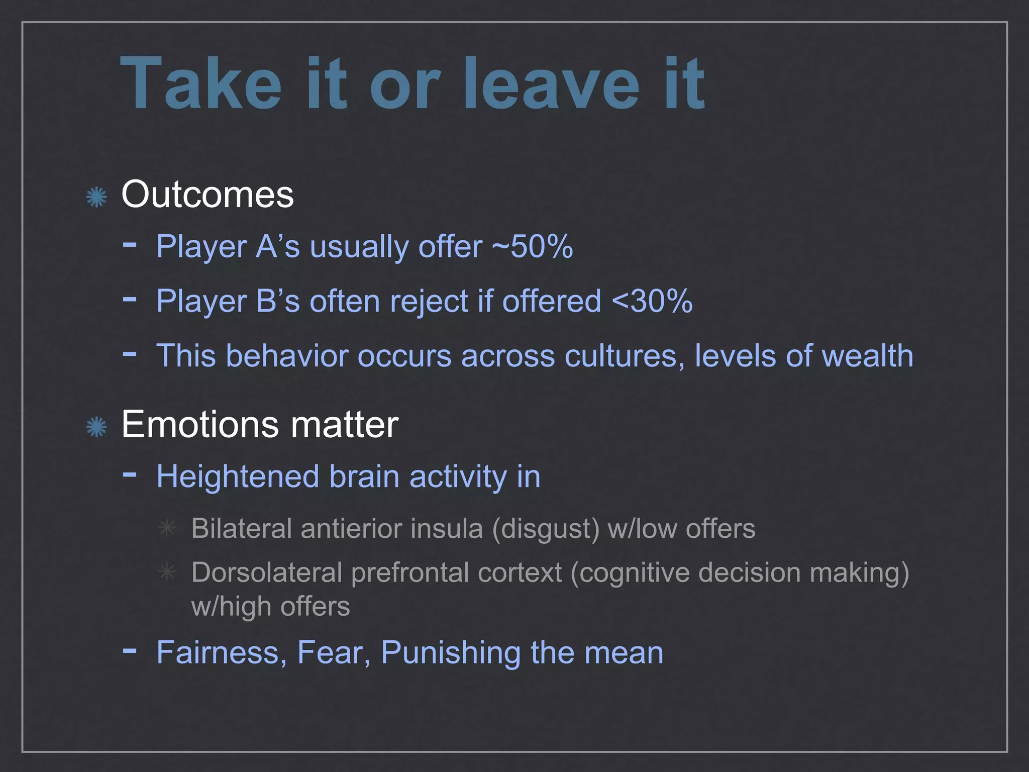 Take it or leave it
Outcomes

- Player A’s usually oﬀer ~50%

- Player B’s often reject if oﬀered <30%

- This behavior occurs across cultures, levels of wealth

Emotions matter

- Heightened brain activity in 

Bilateral antierior insula (disgust) w/low oﬀers

Dorsolateral prefrontal cortext (cognitive decision making)
w/high oﬀers

- Fairness, Fear, Punishing the mean
 