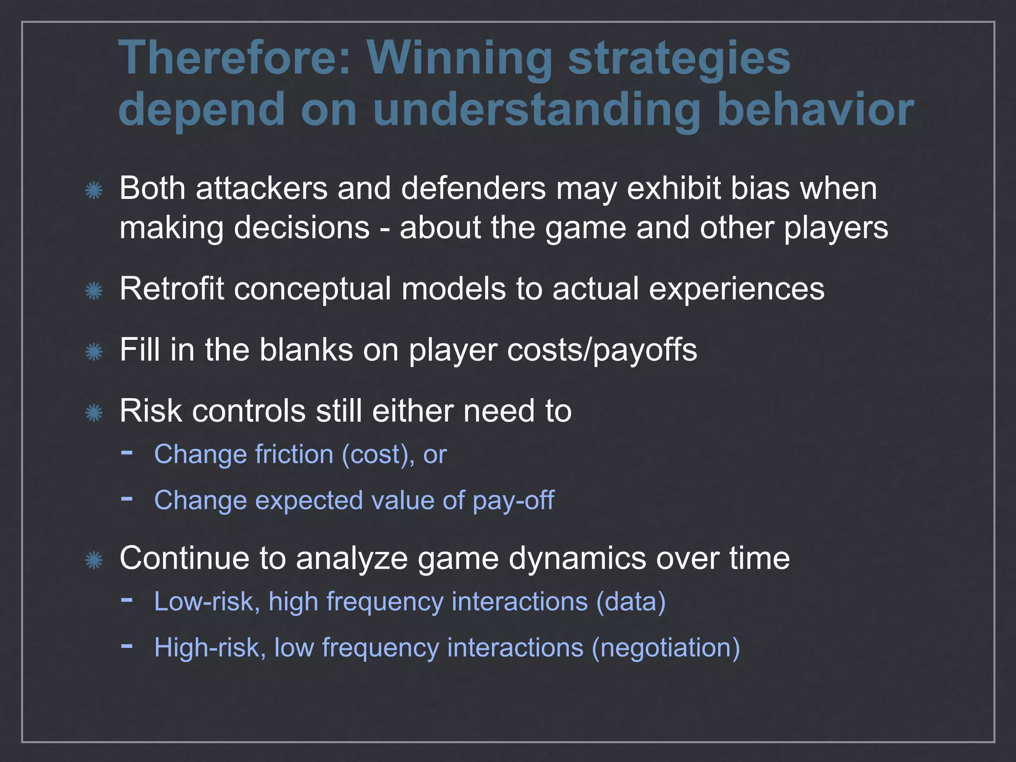 Therefore: Winning strategies
depend on understanding behavior
Both attackers and defenders may exhibit bias when
making decisions - about the game and other players

Retroﬁt conceptual models to actual experiences

Fill in the blanks on player costs/payoﬀs

Risk controls still either need to

- Change friction (cost), or

- Change expected value of pay-oﬀ

Continue to analyze game dynamics over time 

- Low-risk, high frequency interactions (data) 

- High-risk, low frequency interactions (negotiation)
 