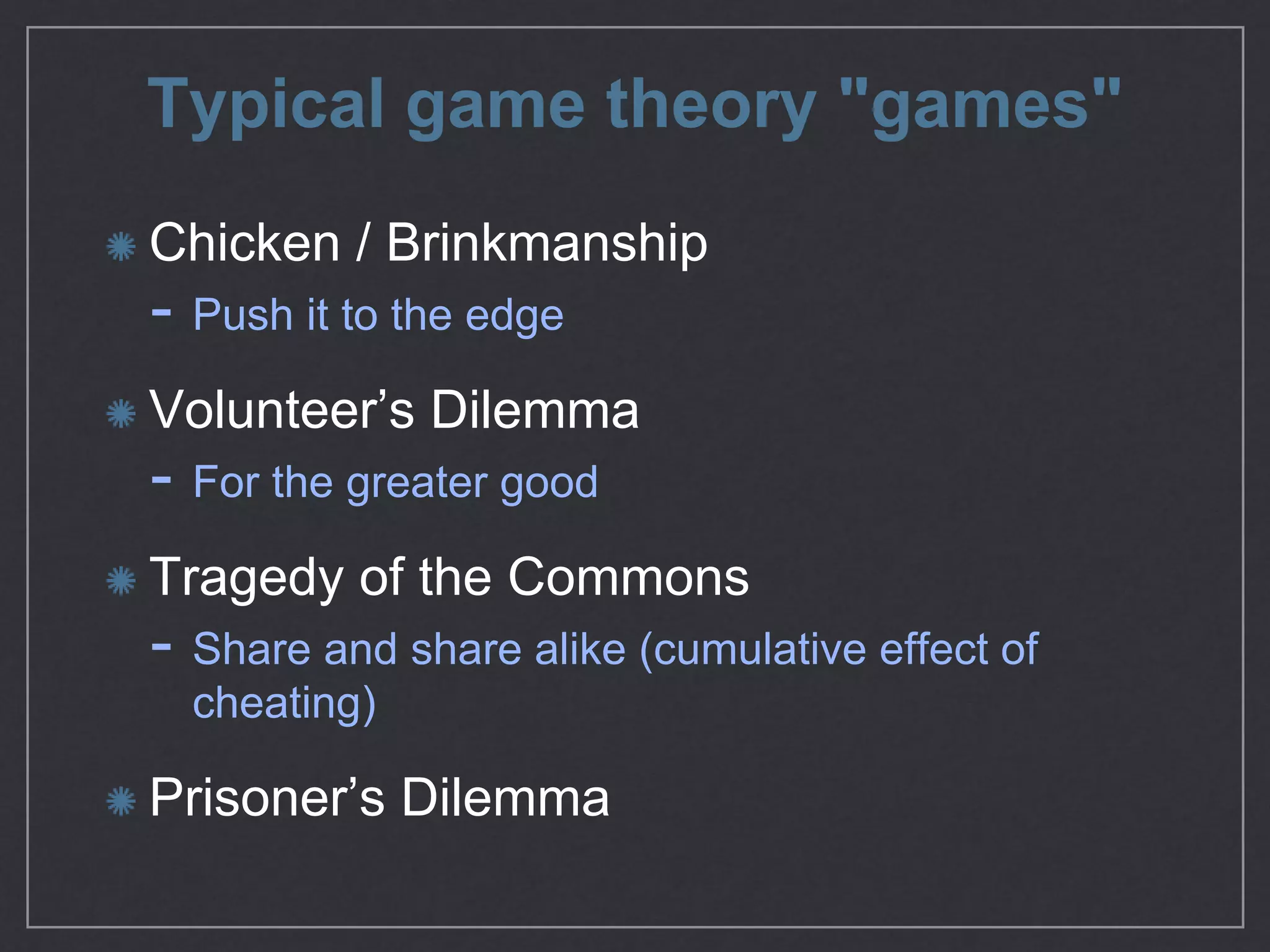 Typical game theory "games"
Chicken / Brinkmanship

- Push it to the edge

Volunteer’s Dilemma

- For the greater good

Tragedy of the Commons

- Share and share alike (cumulative eﬀect of
cheating)

Prisoner’s Dilemma
 