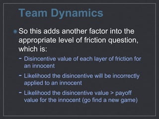 Team Dynamics
So this adds another factor into the
appropriate level of friction question,
which is:

- Disincentive value of each layer of friction for
an innocent

- Likelihood the disincentive will be incorrectly
applied to an innocent

- Likelihood the disincentive value > payoﬀ
value for the innocent (go ﬁnd a new game)
 
