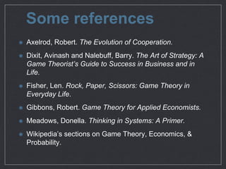 Some references
Axelrod, Robert. The Evolution of Cooperation.

Dixit, Avinash and Nalebuﬀ, Barry. The Art of Strategy: A
Game Theorist’s Guide to Success in Business and in Life.

Fisher, Len. Rock, Paper, Scissors: Game Theory in
Everyday Life.

Gibbons, Robert. Game Theory for Applied Economists.

Meadows, Donella. Thinking in Systems: A Primer.

Wikipedia’s sections on Game Theory, Economics, &
Probability.
 