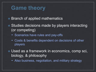 Game theory
Branch of applied mathematics

Studies decisions made by players
interacting (or competing)

- Scenarios have rules and pay-oﬀs

- Costs & beneﬁts dependent on decisions of other
players

Used as a framework in economics, comp
sci, biology, & philosophy

- Also business, negotiation, and military strategy
 