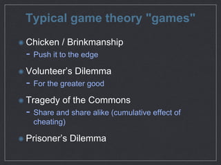 Typical game theory "games"
Chicken / Brinkmanship

- Push it to the edge

Volunteer’s Dilemma

- For the greater good

Tragedy of the Commons

- Share and share alike (cumulative eﬀect of
cheating)

Prisoner’s Dilemma
 