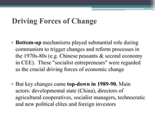 Driving Forces of Change
• Bottom-up mechanisms played substantial role during
communism to trigger changes and reform processes in
the 1970s-80s (e.g. Chinese peasants & second economy
in CEE). These "socialist entrepreneurs" were regarded
as the crucial driving forces of economic change
• But key changes came top-down in 1989-90. Main
actors: developmental state (China), directors of
agricultural cooperatives, socialist managers, technocratic
and new political elites and foreign investors
 