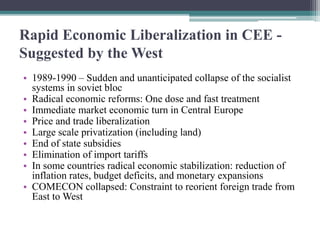 Rapid Economic Liberalization in CEE -
Suggested by the West
• 1989-1990 – Sudden and unanticipated collapse of the socialist
systems in soviet bloc
• Radical economic reforms: One dose and fast treatment
• Immediate market economic turn in Central Europe
• Price and trade liberalization
• Large scale privatization (including land)
• End of state subsidies
• Elimination of import tariffs
• In some countries radical economic stabilization: reduction of
inflation rates, budget deficits, and monetary expansions
• COMECON collapsed: Constraint to reorient foreign trade from
East to West
 