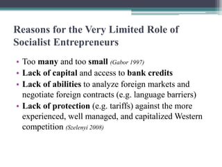 Reasons for the Very Limited Role of
Socialist Entrepreneurs
• Too many and too small (Gabor 1997)
• Lack of capital and access to bank credits
• Lack of abilities to analyze foreign markets and
negotiate foreign contracts (e.g. language barriers)
• Lack of protection (e.g. tariffs) against the more
experienced, well managed, and capitalized Western
competition (Szelenyi 2008)
 