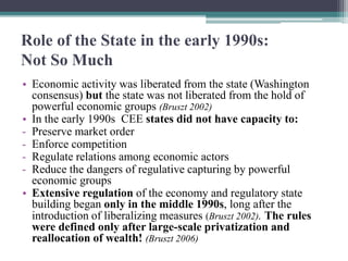 Role of the State in the early 1990s:
Not So Much
• Economic activity was liberated from the state (Washington
consensus) but the state was not liberated from the hold of
powerful economic groups (Bruszt 2002)
• In the early 1990s CEE states did not have capacity to:
- Preserve market order
- Enforce competition
- Regulate relations among economic actors
- Reduce the dangers of regulative capturing by powerful
economic groups
• Extensive regulation of the economy and regulatory state
building began only in the middle 1990s, long after the
introduction of liberalizing measures (Bruszt 2002). The rules
were defined only after large-scale privatization and
reallocation of wealth! (Bruszt 2006)
 