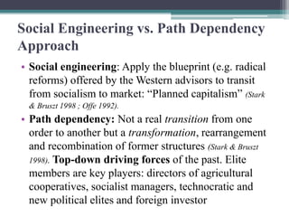 Social Engineering vs. Path Dependency
Approach
• Social engineering: Apply the blueprint (e.g. radical
reforms) offered by the Western advisors to transit
from socialism to market: “Planned capitalism” (Stark
& Bruszt 1998 ; Offe 1992).
• Path dependency: Not a real transition from one
order to another but a transformation, rearrangement
and recombination of former structures (Stark & Bruszt
1998). Top-down driving forces of the past. Elite
members are key players: directors of agricultural
cooperatives, socialist managers, technocratic and
new political elites and foreign investor
 
