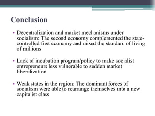 Conclusion
• Decentralization and market mechanisms under
socialism: The second economy complemented the state-
controlled first economy and raised the standard of living
of millions
• Lack of incubation program/policy to make socialist
entrepreneurs less vulnerable to sudden market
liberalization
• Weak states in the region: The dominant forces of
socialism were able to rearrange themselves into a new
capitalist class
 