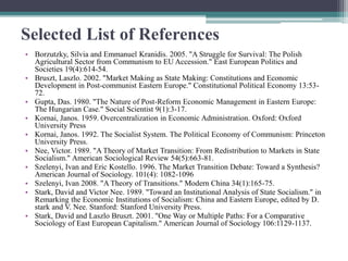 Selected List of References
• Borzutzky, Silvia and Emmanuel Kranidis. 2005. "A Struggle for Survival: The Polish
Agricultural Sector from Communism to EU Accession." East European Politics and
Societies 19(4):614-54.
• Bruszt, Laszlo. 2002. "Market Making as State Making: Constitutions and Economic
Development in Post-communist Eastern Europe." Constitutional Political Economy 13:53-
72.
• Gupta, Das. 1980. "The Nature of Post-Reform Economic Management in Eastern Europe:
The Hungarian Case." Social Scientist 9(1):3-17.
• Kornai, Janos. 1959. Overcentralization in Economic Administration. Oxford: Oxford
University Press
• Kornai, Janos. 1992. The Socialist System. The Political Economy of Communism: Princeton
University Press.
• Nee, Victor. 1989. "A Theory of Market Transition: From Redistribution to Markets in State
Socialism." American Sociological Review 54(5):663-81.
• Szelenyi, Ivan and Eric Kostello. 1996. The Market Transition Debate: Toward a Synthesis?
American Journal of Sociology. 101(4): 1082-1096
• Szelenyi, Ivan 2008. "A Theory of Transitions." Modern China 34(1):165-75.
• Stark, David and Victor Nee. 1989. "Toward an Institutional Analysis of State Socialism." in
Remarking the Economic Institutions of Socialism: China and Eastern Europe, edited by D.
stark and V. Nee. Stanford: Stanford University Press.
• Stark, David and Laszlo Bruszt. 2001. "One Way or Multiple Paths: For a Comparative
Sociology of East European Capitalism." American Journal of Sociology 106:1129-1137.
 