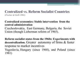 Centralized vs. Reform Socialist Countries
(Fischer & Gelb 1991)
Centralized economies: Stable intervention from the
central administration
Czechoslovakia, East Germany, Bulgaria, the Soviet
Union (though Lieberman reform of 1965).
Reform socialist states from the 1960s: Experiments with
decentralization. Greater autonomy of firms & faster
response to market incentives
Yugoslavia, Hungary (since 1968), and Poland (since
1981)
 